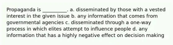 Propaganda is __________. a. disseminated by those with a vested interest in the given issue b. any information that comes from governmental agencies c. disseminated through a one-way process in which elites attempt to influence people d. any information that has a highly negative effect on decision making