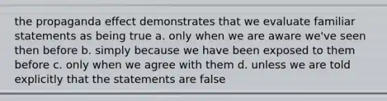 the propaganda effect demonstrates that we evaluate familiar statements as being true a. only when we are aware we've seen then before b. simply because we have been exposed to them before c. only when we agree with them d. unless we are told explicitly that the statements are false