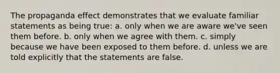 The propaganda effect demonstrates that we evaluate familiar statements as being true: a. only when we are aware we've seen them before. b. only when we agree with them. c. simply because we have been exposed to them before. d. unless we are told explicitly that the statements are false.