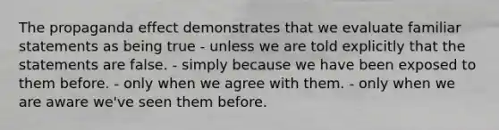 The propaganda effect demonstrates that we evaluate familiar statements as being true - unless we are told explicitly that the statements are false. - simply because we have been exposed to them before. - only when we agree with them. - only when we are aware we've seen them before.