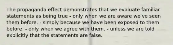 The propaganda effect demonstrates that we evaluate familiar statements as being true - only when we are aware we've seen them before. - simply because we have been exposed to them before. - only when we agree with them. - unless we are told explicitly that the statements are false.