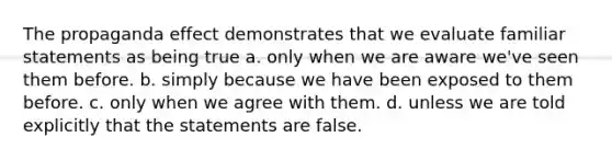 The propaganda effect demonstrates that we evaluate familiar statements as being true a. only when we are aware we've seen them before. b. simply because we have been exposed to them before. c. only when we agree with them. d. unless we are told explicitly that the statements are false.