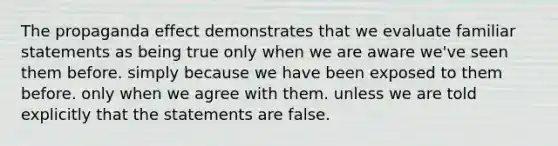 The propaganda effect demonstrates that we evaluate familiar statements as being true only when we are aware we've seen them before. simply because we have been exposed to them before. only when we agree with them. unless we are told explicitly that the statements are false.