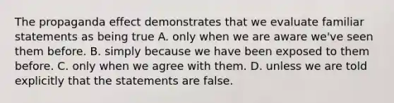 The propaganda effect demonstrates that we evaluate familiar statements as being true A. only when we are aware we've seen them before. B. simply because we have been exposed to them before. C. only when we agree with them. D. unless we are told explicitly that the statements are false.