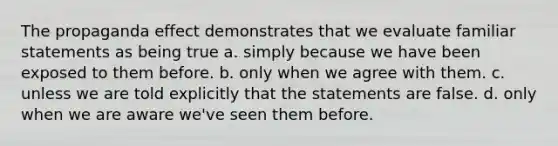 The propaganda effect demonstrates that we evaluate familiar statements as being true a. simply because we have been exposed to them before. b. only when we agree with them. c. unless we are told explicitly that the statements are false. d. only when we are aware we've seen them before.