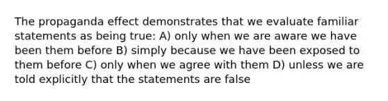 The propaganda effect demonstrates that we evaluate familiar statements as being true: A) only when we are aware we have been them before B) simply because we have been exposed to them before C) only when we agree with them D) unless we are told explicitly that the statements are false