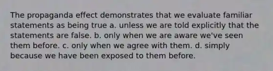 The propaganda effect demonstrates that we evaluate familiar statements as being true a. unless we are told explicitly that the statements are false. b. only when we are aware we've seen them before. c. only when we agree with them. d. simply because we have been exposed to them before.