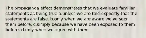 The propaganda effect demonstrates that we evaluate familiar statements as being true a.unless we are told explicitly that the statements are false. b.only when we are aware we've seen them before. c.simply because we have been exposed to them before. d.only when we agree with them.