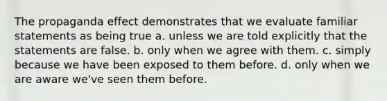 The propaganda effect demonstrates that we evaluate familiar statements as being true a. unless we are told explicitly that the statements are false. b. only when we agree with them. c. simply because we have been exposed to them before. d. only when we are aware we've seen them before.