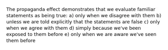 The propaganda effect demonstrates that we evaluate familiar statements as being true: a) only when we disagree with them b) unless we are told explicitly that the statements are false c) only when we agree with them d) simply because we've been exposed to them before e) only when we are aware we've seen them before