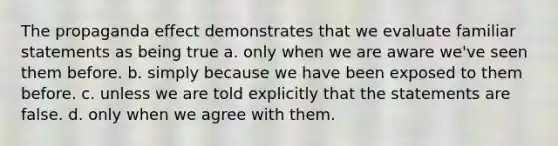 The propaganda effect demonstrates that we evaluate familiar statements as being true a. only when we are aware we've seen them before. b. simply because we have been exposed to them before. c. unless we are told explicitly that the statements are false. d. only when we agree with them.