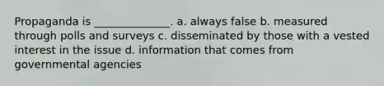 Propaganda is ______________. a. always false b. measured through polls and surveys c. disseminated by those with a vested interest in the issue d. information that comes from governmental agencies