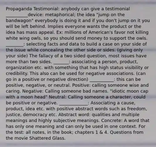 Propaganda Testimonial: anybody can give a testimonial __________device: metaphorical; the idea "jump on the bandwagon" everybody is doing it and if you don't jump on it you will be left behind. Implies everyone wants the product or the idea has mass appeal. Ex: millions of American's favor not killing white wing owls, so you should send money to support the owls. ________: selecting facts and data to build a case on your side of the issue while concealing the other side or sides. (giving only your side) The fallacy of a two sided question, most issues have <a href='https://www.questionai.com/knowledge/keWHlEPx42-more-than' class='anchor-knowledge'>more than</a> two sides. _______: associating a person, product, organization etc. with something that has high status visibility or credibility. This also can be used for negative associations. (can go in a positive or negative direction) ___________: this can be positive, negative, or neutral. Positive: calling someone wise and caring. Negative: Calling someone bad names. "idiotic moon cap with a moon head" Neutral: Calling someone a character, could be positive or negative. _____________: Associating a cause, product, idea etc. with positive abstract words such as freedom, justice, democracy etc. Abstract word: qualities and multiple meanings and highly subjective meanings. Concrete: A word that has only one meaning and can only be used in one context. For the test: all notes, in the book; chapters 1 & 4. Questions from the movie Shattered Glass.