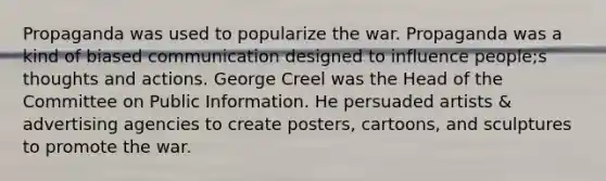 Propaganda was used to popularize the war. Propaganda was a kind of biased communication designed to influence people;s thoughts and actions. George Creel was the Head of the Committee on Public Information. He persuaded artists & advertising agencies to create posters, cartoons, and sculptures to promote the war.