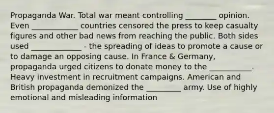 Propaganda War. Total war meant controlling ________ opinion. Even ____________ countries censored the press to keep casualty figures and other bad news from reaching the public. Both sides used _____________ - the spreading of ideas to promote a cause or to damage an opposing cause. In France & Germany, propaganda urged citizens to donate money to the ___________. Heavy investment in recruitment campaigns. American and British propaganda demonized the _________ army. Use of highly emotional and misleading information