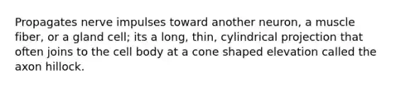 Propagates nerve impulses toward another neuron, a muscle fiber, or a gland cell; its a long, thin, cylindrical projection that often joins to the cell body at a cone shaped elevation called the axon hillock.