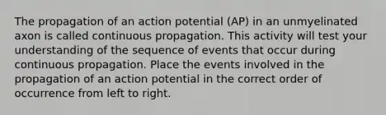 The propagation of an action potential (AP) in an unmyelinated axon is called continuous propagation. This activity will test your understanding of the sequence of events that occur during continuous propagation. Place the events involved in the propagation of an action potential in the correct order of occurrence from left to right.