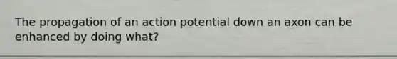 The propagation of an action potential down an axon can be enhanced by doing what?