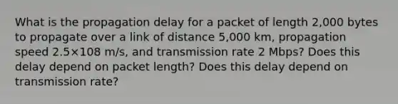 What is the propagation delay for a packet of length 2,000 bytes to propagate over a link of distance 5,000 km, propagation speed 2.5×108 m/s, and transmission rate 2 Mbps? Does this delay depend on packet length? Does this delay depend on transmission rate?