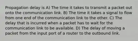 Propagation delay is A) The time it takes to transmit a packet out onto the communication link. B) The time it takes a signal to flow from one end of the communication link to the other. C) The delay that is incurred when a packet has to wait for the communication link to be available. D) The delay of moving a packet from the input port of a router to the outbound link.