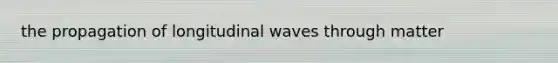 the propagation of longitudinal waves through matter