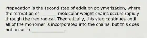 Propagation is the second step of addition polymerization, where the formation of ________ molecular weight chains occurs rapidly through the free radical. Theoretically, this step continues until all of the monomer is incorporated into the chains, but this does not occur in ________________.