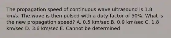 The propagation speed of continuous wave ultrasound is 1.8 km/s. The wave is then pulsed with a duty factor of 50%. What is the new propagation speed? A. 0.5 km/sec B. 0.9 km/sec C. 1.8 km/sec D. 3.6 km/sec E. Cannot be determined