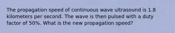 The propagation speed of continuous wave ultrasound is 1.8 kilometers per second. The wave is then pulsed with a duty factor of 50%. What is the new propagation speed?