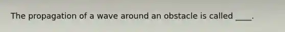 The propagation of a wave around an obstacle is called ____.