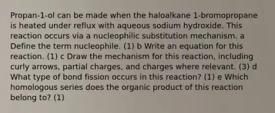 Propan-1-ol can be made when the haloalkane 1-bromopropane is heated under reflux with aqueous sodium hydroxide. This reaction occurs via a nucleophilic substitution mechanism. a Define the term nucleophile. (1) b Write an equation for this reaction. (1) c Draw the mechanism for this reaction, including curly arrows, partial charges, and charges where relevant. (3) d What type of bond fission occurs in this reaction? (1) e Which homologous series does the organic product of this reaction belong to? (1)