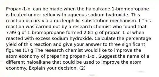 Propan-1-ol can be made when the haloalkane 1-bromopropane is heated under reflux with aqueous sodium hydroxide. This reaction occurs via a nucleophilic substitution mechanism. f This reaction was carried out by a research chemist who found that 7.99 g of 1-bromopropane formed 2.81 g of propan-1-ol when reacted with excess sodium hydroxide. Calculate the percentage yield of this reaction and give your answer to three significant figures (1) g The research chemist would like to improve the atom economy of preparing propan-1-ol. Suggest the name of a different haloalkane that could be used to improve the atom economy. Explain your decision. (2)