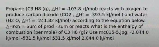 Propane (C3 H8 (g), △Hf = -103.8 kJ/mol) reacts with oxygen to produce carbon dioxide (CO2 , △Hf = -393.5 kJ/mol ) and water (H2 O, △Hf = -241.82 kJ/mol) according to the equation below. △Hrxn = Sum of prod - sum or reacts What is the enthalpy of combustion (per mole) of C3 H8 (g)? Use mc015-5.jpg. -2,044.0 kJ/mol -531.5 kJ/mol 531.5 kJ/mol 2,044.0 kJ/mol