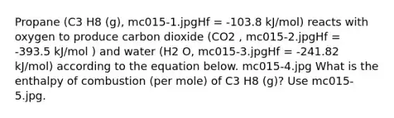 Propane (C3 H8 (g), mc015-1.jpgHf = -103.8 kJ/mol) reacts with oxygen to produce carbon dioxide (CO2 , mc015-2.jpgHf = -393.5 kJ/mol ) and water (H2 O, mc015-3.jpgHf = -241.82 kJ/mol) according to the equation below. mc015-4.jpg What is the enthalpy of combustion (per mole) of C3 H8 (g)? Use mc015-5.jpg.