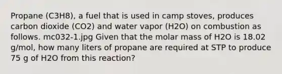 Propane (C3H8), a fuel that is used in camp stoves, produces carbon dioxide (CO2) and water vapor (H2O) on combustion as follows. mc032-1.jpg Given that the molar mass of H2O is 18.02 g/mol, how many liters of propane are required at STP to produce 75 g of H2O from this reaction?