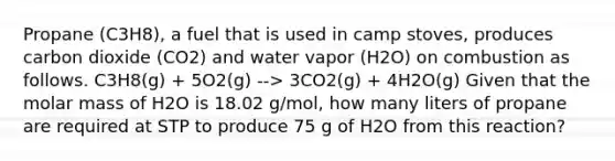 Propane (C3H8), a fuel that is used in camp stoves, produces carbon dioxide (CO2) and water vapor (H2O) on combustion as follows. C3H8(g) + 5O2(g) --> 3CO2(g) + 4H2O(g) Given that the molar mass of H2O is 18.02 g/mol, how many liters of propane are required at STP to produce 75 g of H2O from this reaction?