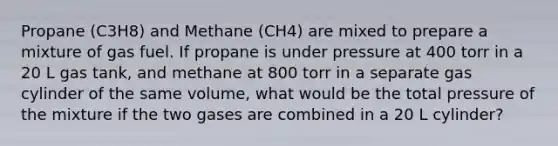 Propane (C3H8) and Methane (CH4) are mixed to prepare a mixture of gas fuel. If propane is under pressure at 400 torr in a 20 L gas tank, and methane at 800 torr in a separate gas cylinder of the same volume, what would be the total pressure of the mixture if the two gases are combined in a 20 L cylinder?