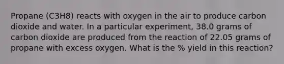 Propane (C3H8) reacts with oxygen in the air to produce carbon dioxide and water. In a particular experiment, 38.0 grams of carbon dioxide are produced from the reaction of 22.05 grams of propane with excess oxygen. What is the % yield in this reaction?