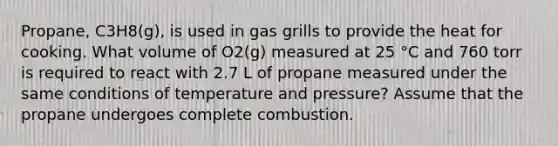 Propane, C3H8(g), is used in gas grills to provide the heat for cooking. What volume of O2(g) measured at 25 °C and 760 torr is required to react with 2.7 L of propane measured under the same conditions of temperature and pressure? Assume that the propane undergoes complete combustion.