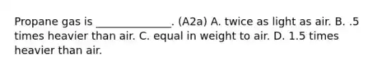 Propane gas is ______________. (A2a) A. twice as light as air. B. .5 times heavier than air. C. equal in weight to air. D. 1.5 times heavier than air.