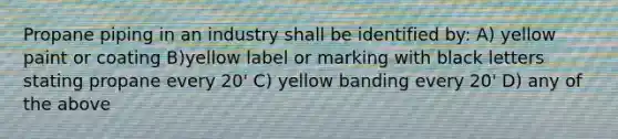 Propane piping in an industry shall be identified by: A) yellow paint or coating B)yellow label or marking with black letters stating propane every 20' C) yellow banding every 20' D) any of the above