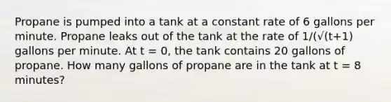 Propane is pumped into a tank at a constant rate of 6 gallons per minute. Propane leaks out of the tank at the rate of 1/(√(t+1) gallons per minute. At t = 0, the tank contains 20 gallons of propane. How many gallons of propane are in the tank at t = 8 minutes?