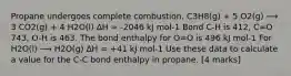 Propane undergoes complete combustion. C3H8(g) + 5 O2(g) ⟶ 3 CO2(g) + 4 H2O(l) ∆H = -2046 kJ mol-1 Bond C-H is 412, C=O 743, O-H is 463. The bond enthalpy for O=O is 496 kJ mol-1 For H2O(l) ⟶ H2O(g) ∆H = +41 kJ mol-1 Use these data to calculate a value for the C-C bond enthalpy in propane. [4 marks]