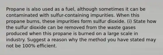 Propane is also used as a fuel, although sometimes it can be contaminated with sulfur-containing impurities. When this propane burns, these impurities form sulfur dioxide. (i) State how the sulfur dioxide can be removed from the waste gases produced when this propane is burned on a large scale in industry. Suggest a reason why the method you have stated may not be 100% efficient.