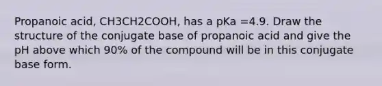 Propanoic acid, CH3CH2COOH, has a pKa =4.9. Draw the structure of the conjugate base of propanoic acid and give the pH above which 90% of the compound will be in this conjugate base form.