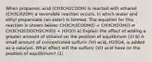 When propanoic acid (CH3CH2COOH) is reacted with ethanol (CH3CH2OH) a reversible reaction occurs, in which water and ethyl propanoate (an ester) is formed. The equation for this reaction is shown below: CH3CH2COOH(l) + CH3CH2OH(l) ⇌ CH3CH2COOCH2CH3(l) + H2O(l) a) Explain the effect of adding a greater amount of ethanol on the position of equilibrium (2) b) A small amount of concentrated sulfuric (VI) acid, H2SO4, is added as a catalyst. What effect will the sulfuric (VI) acid have on the position of equilibrium? (1)