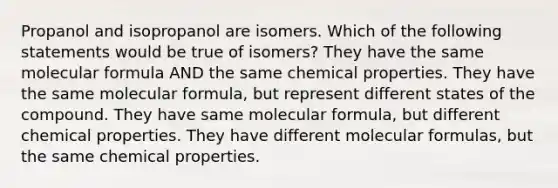 Propanol and isopropanol are isomers. Which of the following statements would be true of isomers? They have the same molecular formula AND the same chemical properties. They have the same molecular formula, but represent different states of the compound. They have same molecular formula, but different chemical properties. They have different molecular formulas, but the same chemical properties.