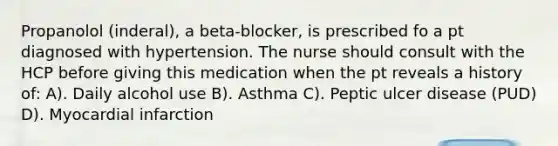 Propanolol (inderal), a beta-blocker, is prescribed fo a pt diagnosed with hypertension. The nurse should consult with the HCP before giving this medication when the pt reveals a history of: A). Daily alcohol use B). Asthma C). Peptic ulcer disease (PUD) D). Myocardial infarction