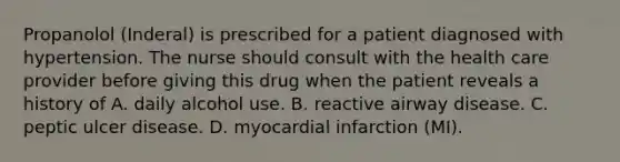 Propanolol (Inderal) is prescribed for a patient diagnosed with hypertension. The nurse should consult with the health care provider before giving this drug when the patient reveals a history of A. daily alcohol use. B. reactive airway disease. C. peptic ulcer disease. D. myocardial infarction (MI).