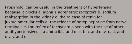 Propanolol can be useful in the treatment of hypertension because it blocks a. alpha 1 adrenergic receptors b. sodium reabsorption in the kidney c. the release of renin for juxtaglomerular cells d. the release of norepinephrine from nerve terminals e. the reflex of tachycardia seen with the use of other antihypertensives i. a and b ii. a and d iii. b, c and d iv. c, d, and e v. c and e