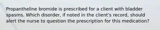 Propantheline bromide is prescribed for a client with bladder spasms. Which disorder, if noted in the client's record, should alert the nurse to question the prescription for this medication?